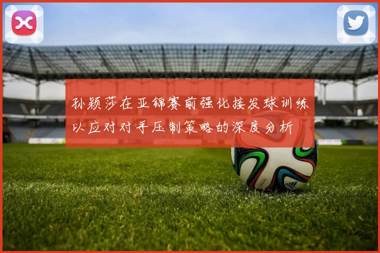 孙颖莎在亚锦赛前强化接发球训练以应对对手压制策略的深度分析