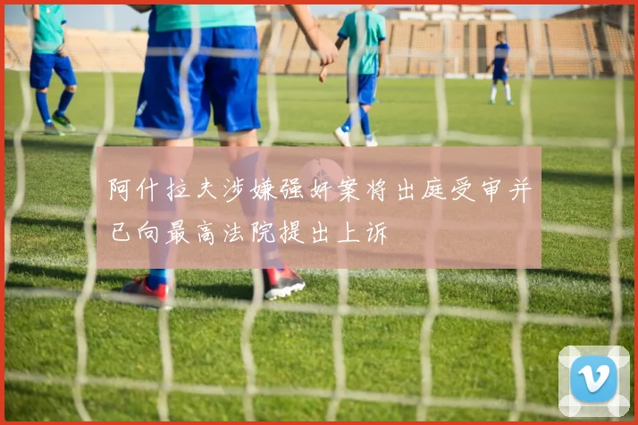 阿什拉夫涉嫌强奸案将出庭受审并已向最高法院提出上诉